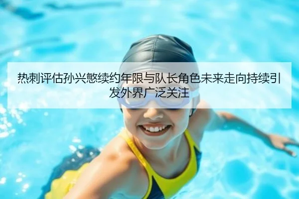 热刺评估孙兴慜续约年限与队长角色未来走向持续引发外界广泛关注