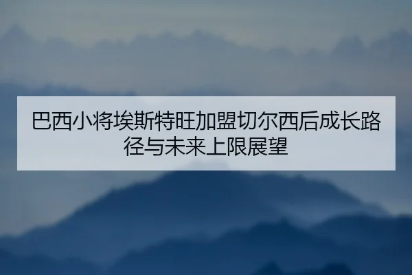 巴西小将埃斯特旺加盟切尔西后成长路径与未来上限展望