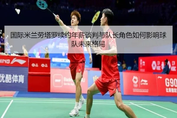 国际米兰劳塔罗续约年薪谈判与队长角色如何影响球队未来格局