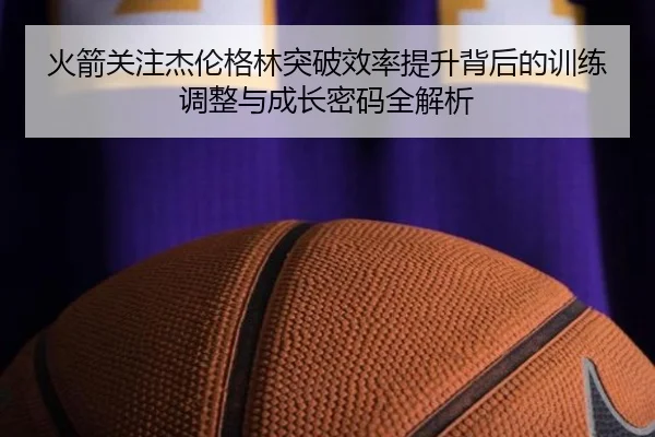 火箭关注杰伦格林突破效率提升背后的训练调整与成长密码全解析