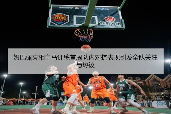 姆巴佩亮相皇马训练首周队内对抗表现引发全队关注与热议
