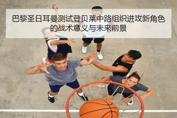巴黎圣日耳曼测试登贝莱中路组织进攻新角色的战术意义与未来前景