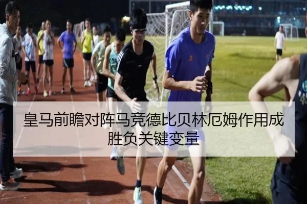 皇马前瞻对阵马竞德比贝林厄姆作用成胜负关键变量
