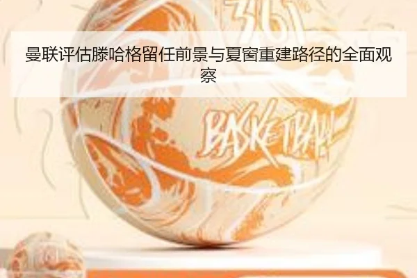 曼联评估滕哈格留任前景与夏窗重建路径的全面观察