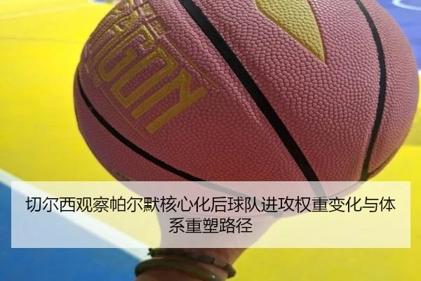 切尔西观察帕尔默核心化后球队进攻权重变化与体系重塑路径