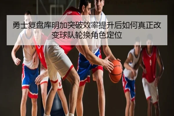 勇士复盘库明加突破效率提升后如何真正改变球队轮换角色定位