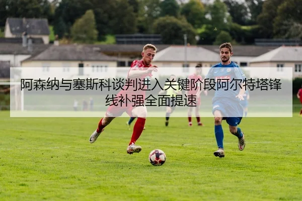 阿森纳与塞斯科谈判进入关键阶段阿尔特塔锋线补强全面提速
