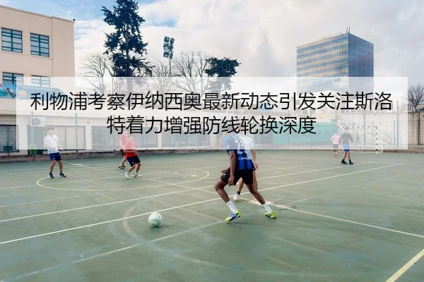 利物浦考察伊纳西奥最新动态引发关注斯洛特着力增强防线轮换深度