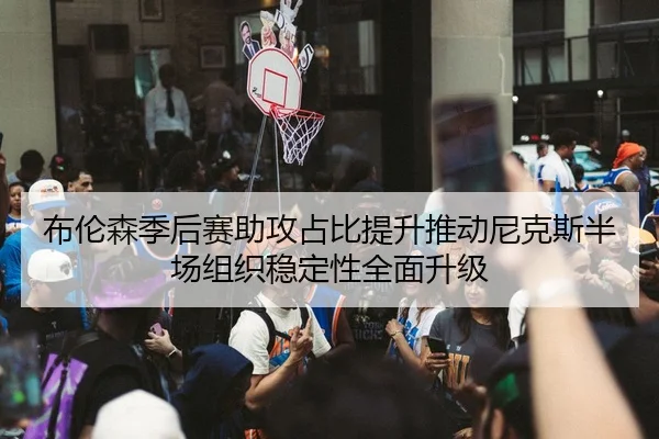 布伦森季后赛助攻占比提升推动尼克斯半场组织稳定性全面升级