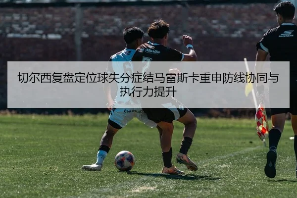 切尔西复盘定位球失分症结马雷斯卡重申防线协同与执行力提升